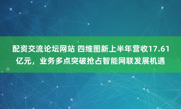 配资交流论坛网站 四维图新上半年营收17.61亿元，业务多点突破抢占智能网联发展机遇