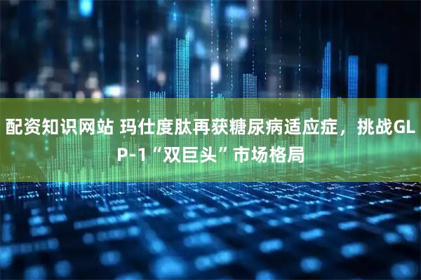 配资知识网站 玛仕度肽再获糖尿病适应症，挑战GLP-1“双巨头”市场格局