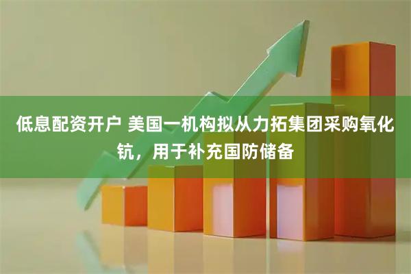 低息配资开户 美国一机构拟从力拓集团采购氧化钪，用于补充国防储备