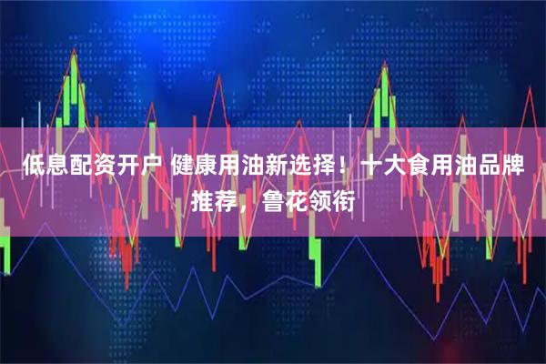 低息配资开户 健康用油新选择！十大食用油品牌推荐，鲁花领衔