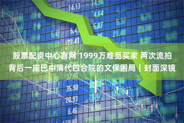 股票配资中心官网 1999万难觅买家 两次流拍背后一座巴中清代四合院的文保困局｜封面深镜