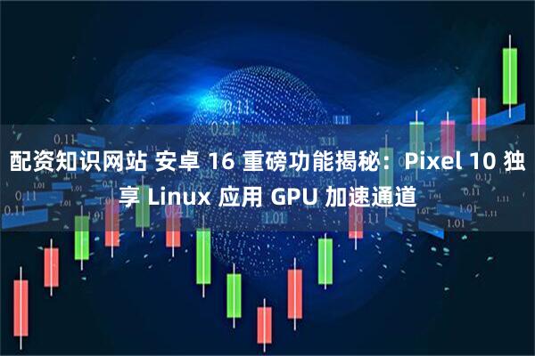 配资知识网站 安卓 16 重磅功能揭秘：Pixel 10 独享 Linux 应用 GPU 加速通道