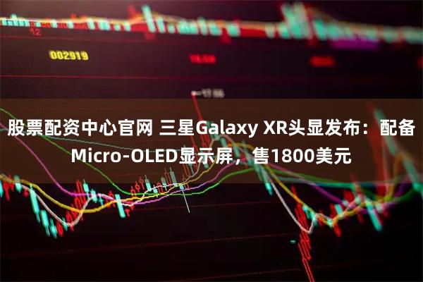 股票配资中心官网 三星Galaxy XR头显发布：配备Micro-OLED显示屏，售1800美元