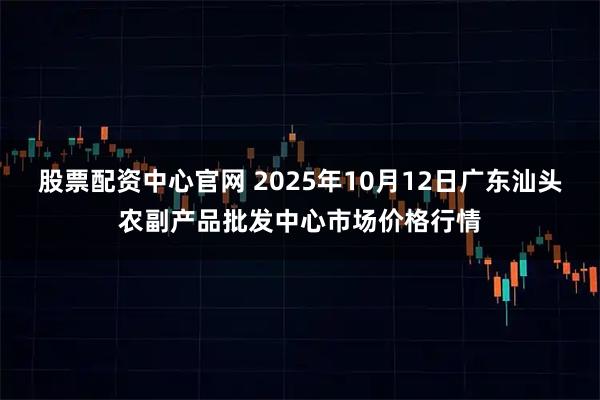 股票配资中心官网 2025年10月12日广东汕头农副产品批发中心市场价格行情