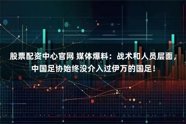 股票配资中心官网 媒体爆料：战术和人员层面，中国足协始终没介入过伊万的国足！