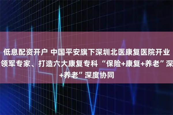 低息配资开户 中国平安旗下深圳北医康复医院开业，汇聚领军专家、打造六大康复专科 “保险+康复+养老”深度协同