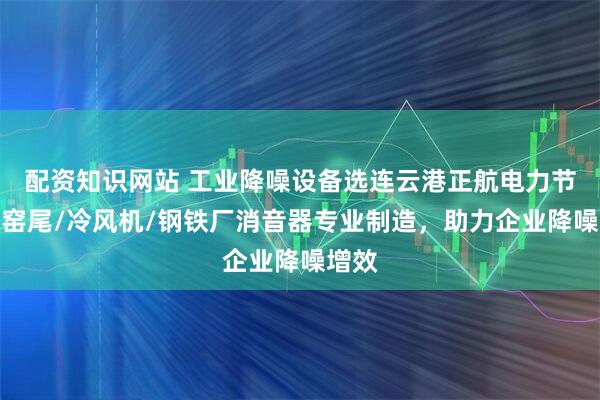 配资知识网站 工业降噪设备选连云港正航电力节能，窑尾/冷风机/钢铁厂消音器专业制造，助力企业降噪增效