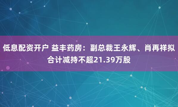 低息配资开户 益丰药房：副总裁王永辉、肖再祥拟合计减持不超21.39万股