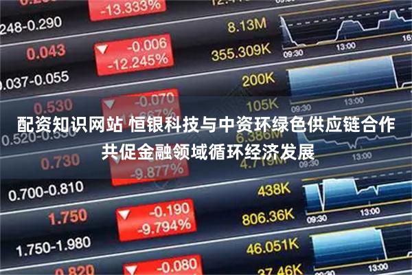 配资知识网站 恒银科技与中资环绿色供应链合作 共促金融领域循环经济发展