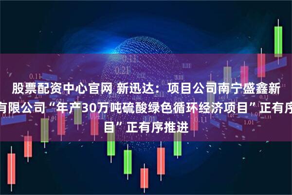 股票配资中心官网 新迅达：项目公司南宁盛鑫新能源有限公司“年产30万吨硫酸绿色循环经济项目”正有序推进