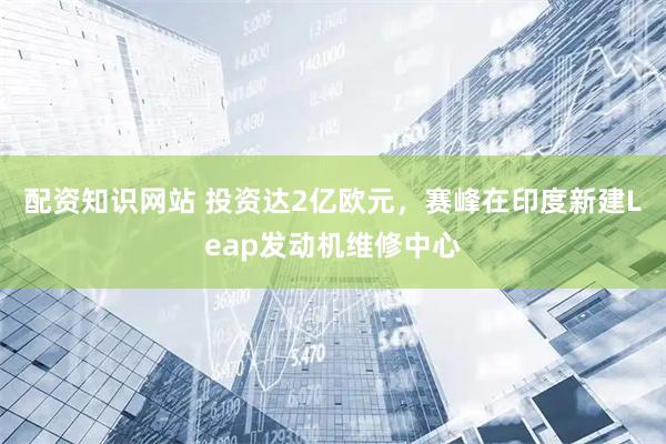 配资知识网站 投资达2亿欧元，赛峰在印度新建Leap发动机维修中心