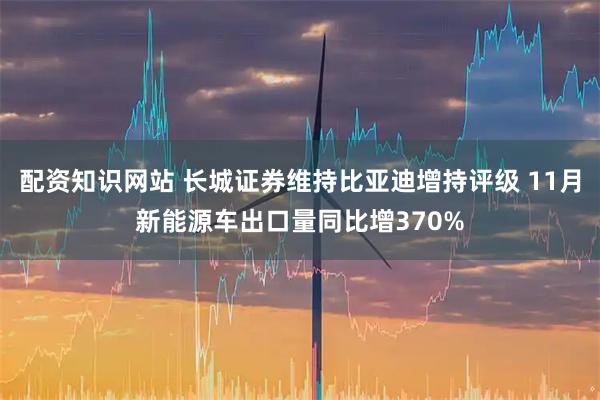 配资知识网站 长城证券维持比亚迪增持评级 11月新能源车出口量同比增370%