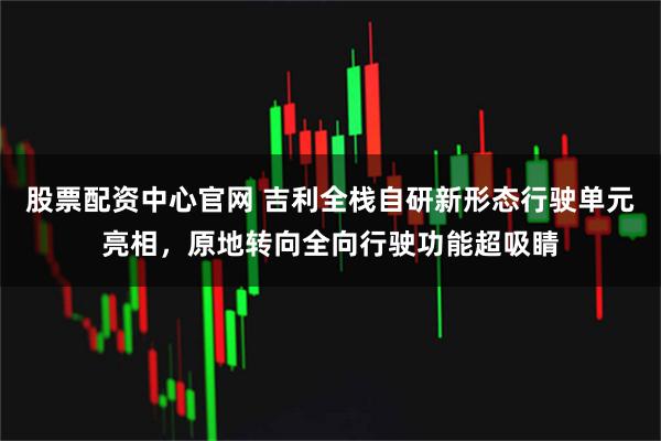 股票配资中心官网 吉利全栈自研新形态行驶单元亮相，原地转向全向行驶功能超吸睛