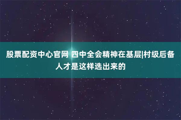 股票配资中心官网 四中全会精神在基层|村级后备人才是这样选出来的