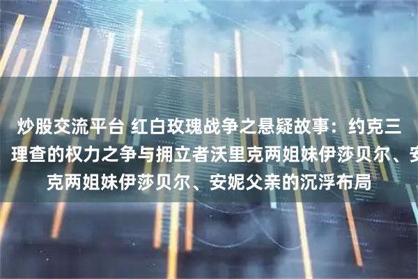 炒股交流平台 红白玫瑰战争之悬疑故事：约克三兄弟爱德华、乔治、理查的权力之争与拥立者沃里克两姐妹伊莎贝尔、安妮父亲的沉浮布局