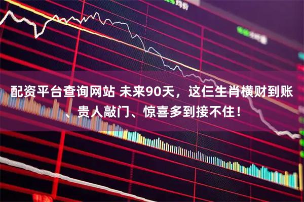 配资平台查询网站 未来90天，这仨生肖横财到账、贵人敲门、惊喜多到接不住！
