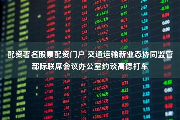 配资著名股票配资门户 交通运输新业态协同监管部际联席会议办公室约谈高德打车