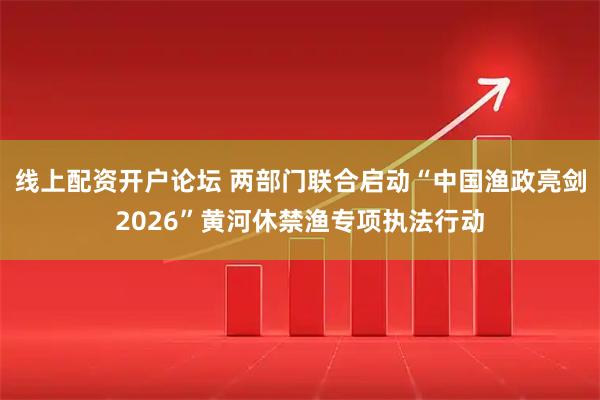 线上配资开户论坛 两部门联合启动“中国渔政亮剑2026”黄河休禁渔专项执法行动