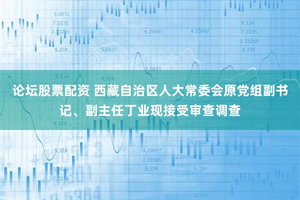 论坛股票配资 西藏自治区人大常委会原党组副书记、副主任丁业现接受审查调查